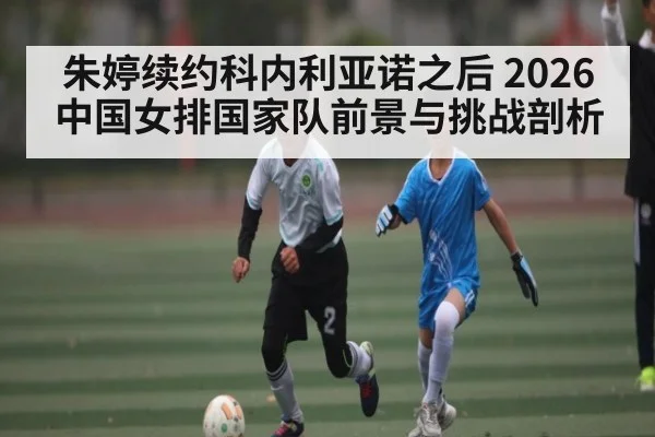 朱婷续约科内利亚诺之后 2026中国女排国家队前景与挑战剖析